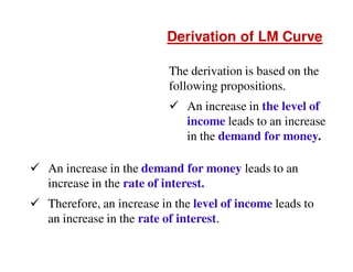 Derivation of LM Curve
The derivation is based on the
following propositions.
An increase in the level of
income leads to an increase
in the demand for money.
An increase in the demand for money leads to an
increase in the rate of interest.
Therefore, an increase in the level of income leads to
an increase in the rate of interest.

 