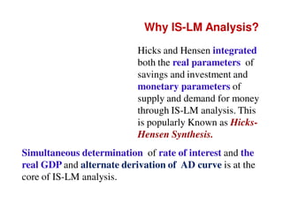 Why IS-LM Analysis?
Hicks and Hensen integrated
both the real parameters of
savings and investment and
monetary parameters of
supply and demand for money
through IS-LM analysis. This
is popularly Known as HicksHensen Synthesis.
Simultaneous determination of rate of interest and the
real GDP and alternate derivation of AD curve is at the
core of IS-LM analysis.

 