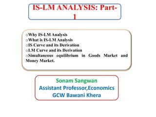 IS-LM ANALYSIS: Part-
1
Sonam Sangwan
Assistant Professor,Economics
GCW Bawani Khera
oWhy IS-LM Analysis
oWhat is IS-LM Analysis
oIS Curve and its Derivation
oLM Curve and its Derivation
oSimultaneous equilibrium in Goods Market and
Money Market.
 