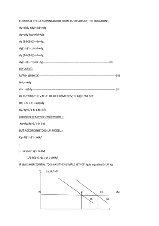 ELIMINATE THE DENOMINATORBY FROMBOTH SIDES OF THE EQUATION:-
dy=b(dy-tdy)+i(dr)+dg
dy=bdy-btdy+idr+dg
dy {1-b(1-t)}=idr+dg
dy{1-b(1-t)}=idr+dg
dy {1-b(1-t)}=idr+dg
dy{1-b(1-t)}=idr+dg--------------------------------------------------------------------------(ii)
LM CURVE:-
M/P0= L(R)+K(Y)-------------------------------------------------------------------------------------(iii)
0=ldr+kdy
dr= -k/l dy--------------------------------------------------------------------------------------------(iv)
BY PUTTING THE VALUE OF DR FROMEQ(IV) IN EQ(II),WEGET
DY{1-b(1-b)+ik/l}=dg
Dy/dg=1/1-b(1-t)+ik/l
Accordingto Keynessimple model :-
Kg=dy/dg=1/1-b(1-t)
BUT ACCORDINGTO IS-LMMODEL :-
Kg=1/(1-b(1-t)+ik/l
.
.. keynes’kg> IS-LM
1/1-b(1-t)>1/1-b(1-t)+ik/l
IF LM IS HORIZONTAL TO X-AXISTHEN SIMPLE KEYNES’Kg is equal to IS-LMKg
Y i.e.ik/l=0
r0 E E0 LM
IS IS1
 