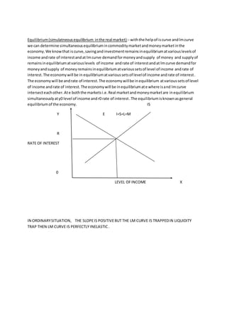 Equilibrium(simulatneousequilibrium inthe real market):- withthe helpof iscurve andlmcurve
we can determine simultaneousequilibriumincommoditymarketandmoneymarketinthe
economy.We knowthat iscurve,savingandinvestmentremainsinequilibriumatvariouslevelsof
income andrate of interestandat lmcurve demandformoneyandsupply of money and supplyof
remainsinequilibriumatvariouslevels of income andrate of interestandat lmcurve demandfor
moneyandsupply of moneyremainsinequilibriumatvarioussetsof level of income andrate of
interest.The economywill be in equilibriumatvarioussetsof levelof income andrate of interest.
The economywill be andrate of interest.The economywillbe inequilibrium atvarioussetsof level
of income andrate of interest.The economywill be inequilibriumate where isand lmcurve
intersecteachother.Ate boththe marketsi.e.Real marketandmoneymarketare inequilibrium
simultaneouslyaty0 level of income andr0 rate of interest.The equilibriumisknownasgeneral
equilibriumof the economy. IS
Y E I=S=L=M
R
RATE OF INTEREST
0
LEVEL OFINCOME X
IN ORDINARYSITUATION, THE SLOPEIS POSITIVEBUT THE LM CURVE IS TRAPPEDIN LIQUIDITY
TRAP THEN LM CURVE IS PERFECTLY INELASTIC.
 