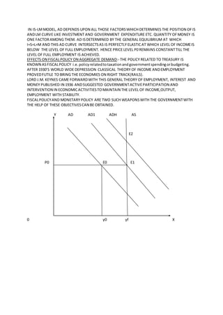 IN IS-LMMODEL, AD DEPENDS UPON ALL THOSE FACTORSWHICH DETERMINES THE POSITION OFIS
ANDLM CURVE LIKE INVESTMENT AND GOVERNMENT EXPENDITURE ETC. QUANTITY OFMONEY IS
ONE FACTORAMONG THEM. AD ISDETERMINED BY THE GENERAL EQUILIBRIUM AT WHICH
I=S=L=M AND THIS AD CURVE INTERSECTSAS IS PERFECTLY ELASTICAT WHICH LEVEL OF INCOMEIS
BELOW THE LEVEL OF FULL EMPLOYMENT. HENCE PRICE LEVEL P0 REMAINS CONSTANTTILL THE
LEVEL OF FULL EMPLOYMENT IS ACHIEVED.
EFFECTS ON FISCALPOLICY ON AGGREGATE DEMAND:- THE POLICY RELATED TO TREASURY IS
KNOWN ASFISCALPOLICY i.e.policyrelatedtotaxationandgovernmentspendingorbudgeting.
AFTER 1930’S WORLD WIDE DEPRESSION CLASSICAL THEORY OF INCOME ANDEMPLOYMENT
PROVEDFUTILE TO BRING THE ECONOMIES ON RIGHT TRACK(RAILS).
LORD J.M. KEYNES CAME FORWARDWITH THIS GENERAL THEORY OF EMPLOYMENT, INTEREST AND
MONEY PUBLISHED IN 1936 ANDSUGGESTED GOVERNMENTACTIVEPARTICIPATION AND
INTERVENTION IN ECONOMICACTIVITIESTOMAINTAIN THE LEVEL OF INCOME,OUTPUT,
EMPLOYMENT WITH STABILITY.
FISCALPOLICYAND MONETARY POLICY ARE TWO SUCH WEAPONSWITH THE GOVERNMENTWITH
THE HELP OF THESE OBJECTIVESCAN BE OBTAINED.
Y AD AD1 ADH AS
E2
P0 E0 E1
0 y0 yf X
 