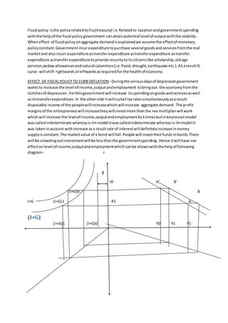Fiscal policy isthe policyrelatedtofisc(treasury) i.e.Relatedto taxationandgovernmentspending
withthe helpof the fiscal policygovernment canattainpotential level of outputwiththe stability.
Wheneffect of fiscal policyonaggregate demandisexplainedwe assume the effectof monetary
policyconstant.Governmentincurexpendituretopurchase several goodsandservicesfromthe real
marketand alsoincurr expenditureastransferexpenditure astransferexpenditure astransfer
expenditure astransferexpendituretoprovide securitytoitscitizenslike scholarship,oldage
pension,widowallowancesandnatural calamities(i.e.flood,drought,earthquake etc.).ASaresultIS
curve will shift rightwardsorleftwardsasrequiredfor the healthof economy.
EFFECT OF FISCALPOLICY TO CURB DEFLATION:-Duringthe seriousdaysof depressiongovernment
wantsto increase the level of income,outputandemployment tobringout the economyfromthe
clutchesof depression.Forthisgovernmentwill increase itsspendingongoodsandservicesaswell
as itstransferexpenditure.In the otherside itwill curtail tax ratessimultaneouslyasa result
disposable income of the peoplewillincreasewhichwill increase aggregate demand.The profit
marginsof the entrepreneurwillincreasetheywill investmore thanthe +ve multiplierwill work
whichwill increase the levelof income,outputandemploymentbyktimesbutinkeynesianmodel
was calledindeterminate whereasis-lmmodel itwascalledindeterminate whereasis-lmmodelit
was takeninaccount withincrease asa resultrate of interestwilldefinitelyincrease inmoney
supplyisconstant.The marketvalue of a bond will fall.People will investtheirfundsinbonds.There
will be crowdingoutinvestmentwill be lessthanthe governmentspending.Hence itwill have +ve
effectonlevel of income,outputandemploymentwhichcanbe shownwiththe helpof following
diagram:- r
g
r0 A’ B’
(I+G)0 B
I+G (I+G)1 R1 A
(I+G)
( I+G)1 (I+G)0 Y0 Y1 Y1
 