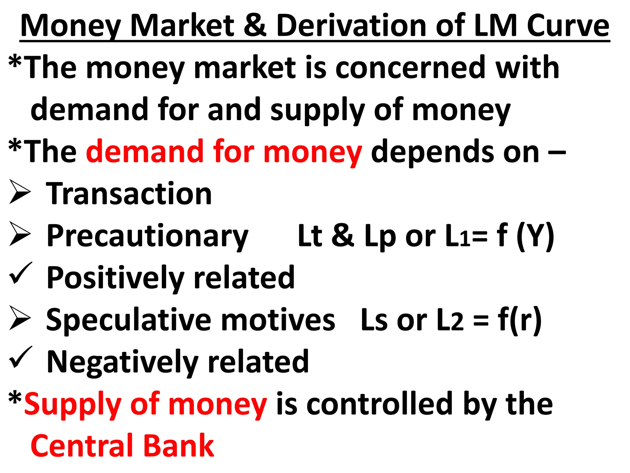 Money Market & Derivation of LM Curve
*The money market is concerned with
demand for and supply of money
*The demand for money depends on –
 Transaction
 Precautionary Lt & Lp or L1= f (Y)
 Positively related
 Speculative motives Ls or L2 = f(r)
 Negatively related
*Supply of money is controlled by the
Central Bank
 