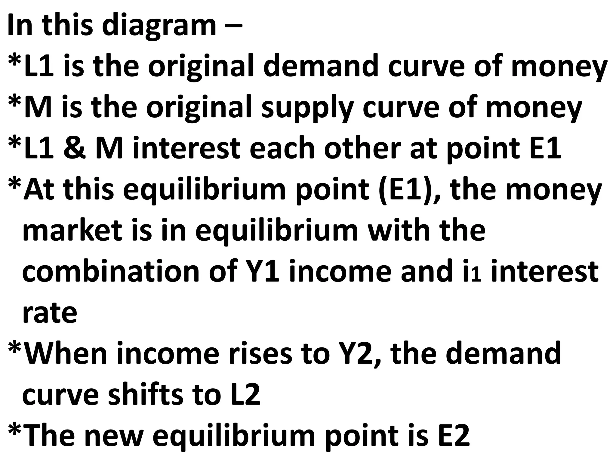 In this diagram –
*L1 is the original demand curve of money
*M is the original supply curve of money
*L1 & M interest each other at point E1
*At this equilibrium point (E1), the money
market is in equilibrium with the
combination of Y1 income and i1 interest
rate
*When income rises to Y2, the demand
curve shifts to L2
*The new equilibrium point is E2
 