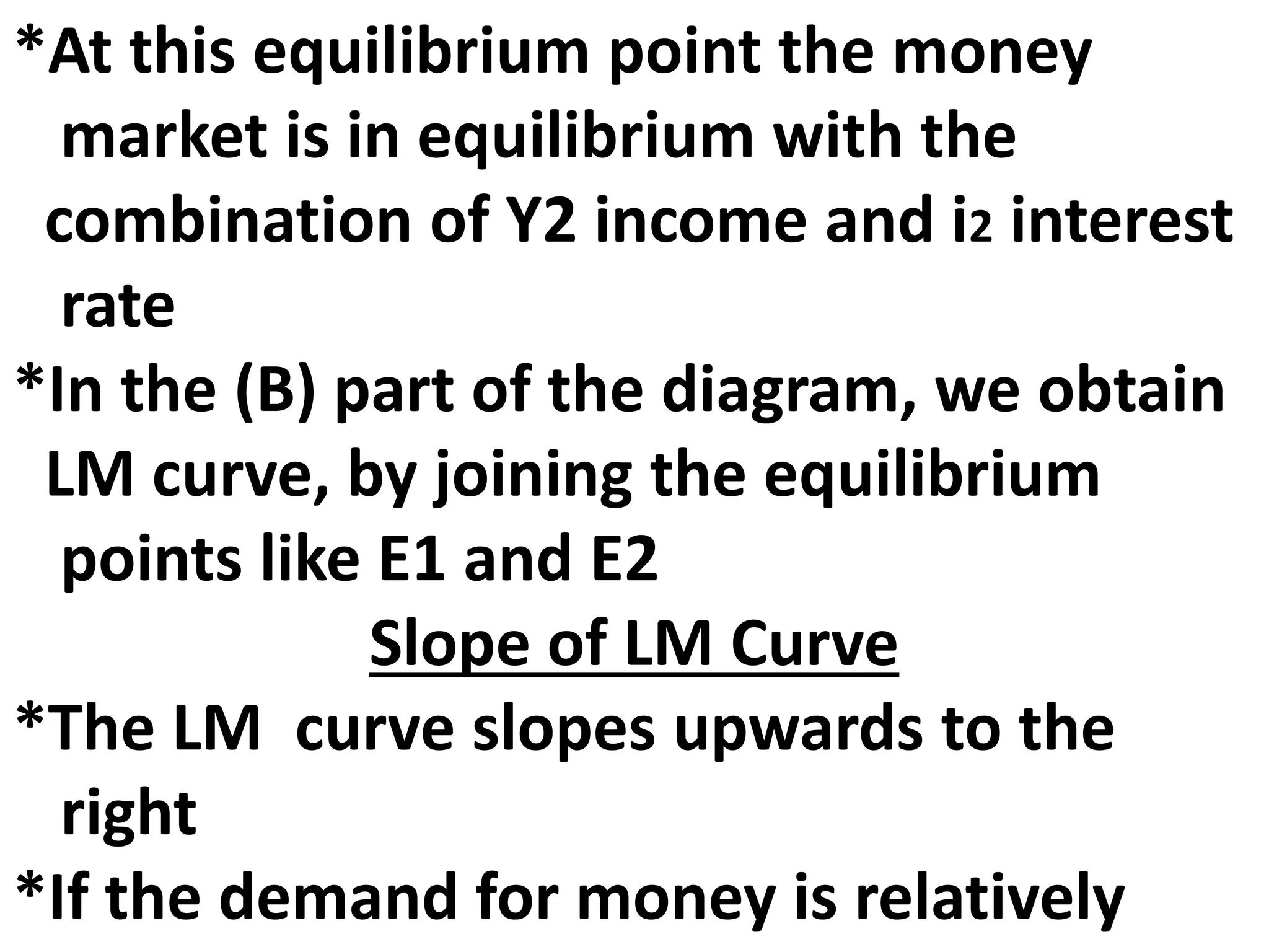 *At this equilibrium point the money
market is in equilibrium with the
combination of Y2 income and i2 interest
rate
*In the (B) part of the diagram, we obtain
LM curve, by joining the equilibrium
points like E1 and E2
Slope of LM Curve
*The LM curve slopes upwards to the
right
*If the demand for money is relatively
 