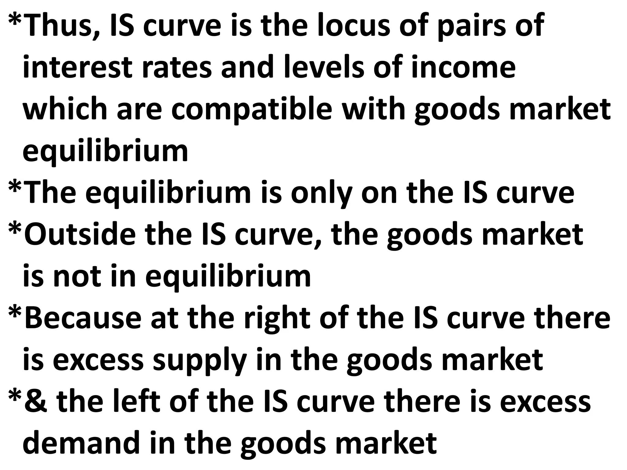 *Thus, IS curve is the locus of pairs of
interest rates and levels of income
which are compatible with goods market
equilibrium
*The equilibrium is only on the IS curve
*Outside the IS curve, the goods market
is not in equilibrium
*Because at the right of the IS curve there
is excess supply in the goods market
*& the left of the IS curve there is excess
demand in the goods market
 