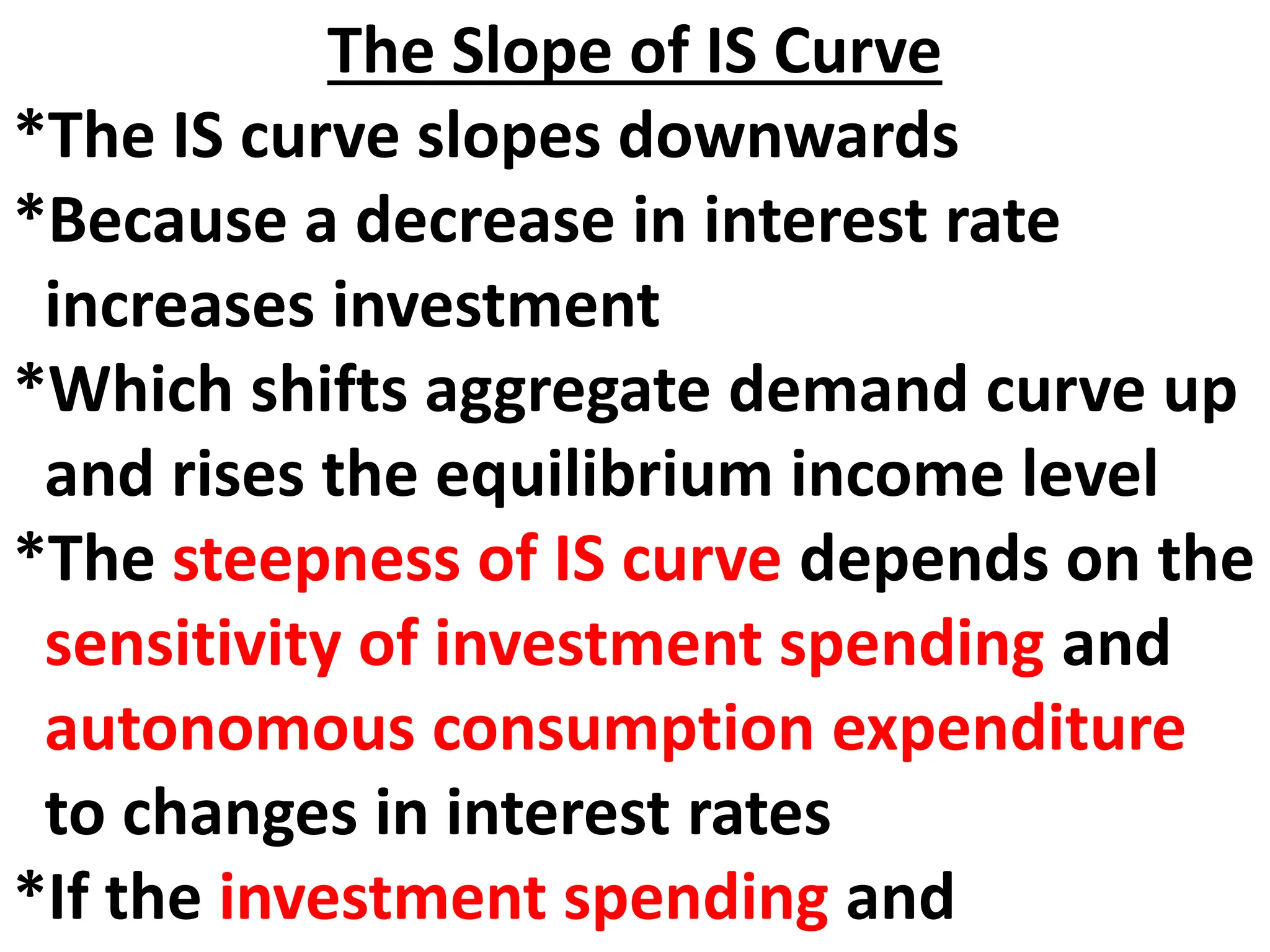 The Slope of IS Curve
*The IS curve slopes downwards
*Because a decrease in interest rate
increases investment
*Which shifts aggregate demand curve up
and rises the equilibrium income level
*The steepness of IS curve depends on the
sensitivity of investment spending and
autonomous consumption expenditure
to changes in interest rates
*If the investment spending and
 