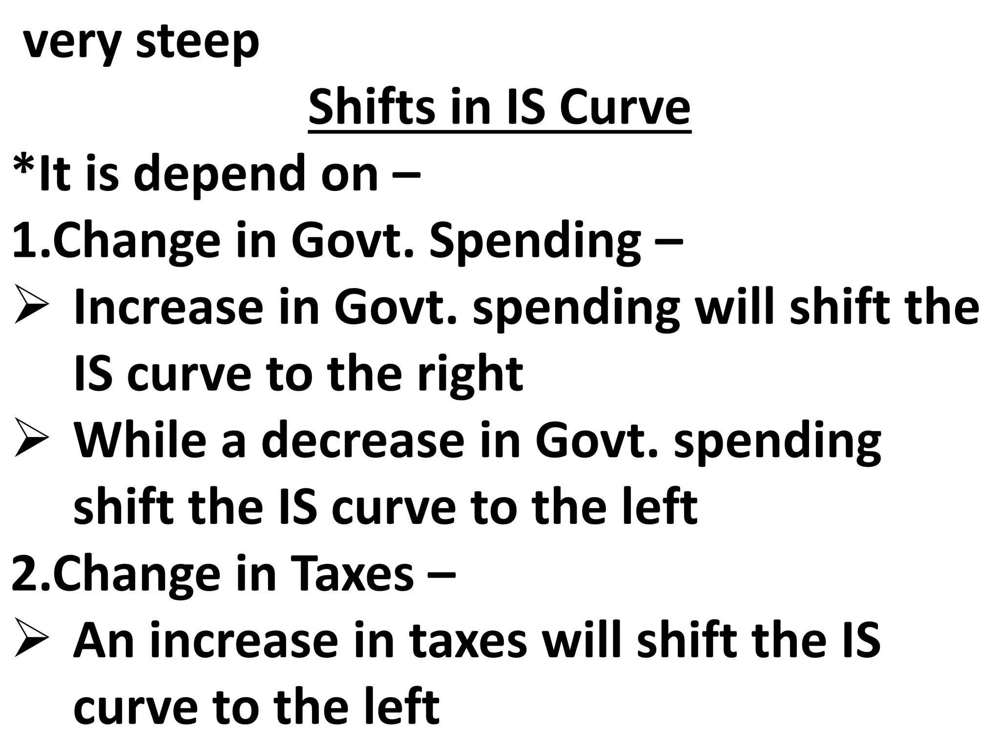 very steep
Shifts in IS Curve
*It is depend on –
1.Change in Govt. Spending –
 Increase in Govt. spending will shift the
IS curve to the right
 While a decrease in Govt. spending
shift the IS curve to the left
2.Change in Taxes –
 An increase in taxes will shift the IS
curve to the left
 