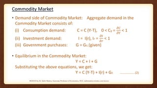 Commodity Market
• Demand side of Commodity Market: Aggregate demand in the
Commodity Market consists of:
(i) Consumption demand: C = C (Y-T), 0 < Cy =
𝜕𝐶
𝜕𝑌
< 1
(ii) Investment demand: I = I(r), Ir =
𝜕𝐼
𝜕𝑟
< 1
(iii) Government purchases: G = G0, (given)
• Equilibrium in the Commodity Market:
Y = C + I + G
Substituting the above equations, we get:
Y = C (Y-T) + I(r) + G0 ………………..(2)
MOOCS by Dr. Subir Maitra, Associate Professor of Economics, HCC, subirmaitra.wixsite.com/moocs
 