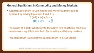 General Equilibrium in Commodity and Money Markets:
• General Equilibrium in Commodity and Money Markets can be
achieved by solving Equations 1 and 2 i.e.
C (Y-T) + I(r) + G0 = Y
K(Y) + L(r) = 𝑀
𝑃
The values of Y and r which satisfy the above two equations maintain
simultaneous equilibrium in both Commodity and Money markets.
This equilibrium is also known as equilibrium in IS-LM Model.
MOOCS by Dr. Subir Maitra, Associate Professor of Economics, HCC, subirmaitra.wixsite.com/moocs
 