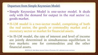 Departure from Simple Keynesian Model:
• Simple Keynesian Model is one-sector model. It deals
only with the demand for output in the real sector i.e.
goods market.
• IS-LM model is a two-sector model, comprising of both
the real sector, the goods or commodity market and a
monetary sector or market for financial assets.
• In IS-LM model, the rate of interest and level of income
are jointly determined in simultaneous equilibrium in
two markets: one for commodities and the other
financial assets.
MOOCS by Dr. Subir Maitra, Associate Professor of Economics, HCC, subirmaitra.wixsite.com/moocs
 