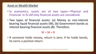 Asset or Wealth Market
• In economics, assets are of two types—Physical and
Financial. In IS-LM only financial assets are considered.
• Two types of financial assets: (a) Money as non-interest
bearing liquid financial assets (M), (b) Government bonds as
interest bearing financial assets (B). Therefore,
W = M + B
• If someone holds money, return is zero; if he holds bonds,
he earns a positive return.
MOOCS by Dr. Subir Maitra, Associate Professor of Economics, HCC, subirmaitra.wixsite.com/moocs
 