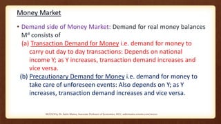 Money Market
• Demand side of Money Market: Demand for real money balances
Md consists of
(a) Transaction Demand for Money i.e. demand for money to
carry out day to day transactions: Depends on national
income Y; as Y increases, transaction demand increases and
vice versa.
(b) Precautionary Demand for Money i.e. demand for money to
take care of unforeseen events: Also depends on Y; as Y
increases, transaction demand increases and vice versa.
MOOCS by Dr. Subir Maitra, Associate Professor of Economics, HCC, subirmaitra.wixsite.com/moocs
 