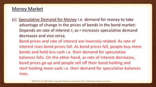 Money Market
(c) Speculative Demand for Money i.e. demand for money to take
advantage of change in the prices of bonds in the bond market:
Depends on rate of interest r; as r increases speculative demand
decreases and vice versa.
Bond prices and rate of interest are inversely related. As rate of
interest rises bond prices fall. As bond prices fall, people buy more
bonds and hold less cash i.e. their demand for speculative
balances falls. On the other hand, as rate of interest decreases,
bond prices go up and people sell off their bond holding and
start holding more cash i.e. their demand for speculative balances
rises.
MOOCS by Dr. Subir Maitra, Associate Professor of Economics, HCC, subirmaitra.wixsite.com/moocs
 
