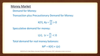 Money Market
Demand for Money:
Transaction plus Precautionary Demand for Money:
K(Y), Ky =
𝜕𝐾
𝜕𝑌
> 0
Speculative demand for money:
L(r), Lr =
𝜕𝐿
𝜕𝑟
< 0
Total demand for real money balances:
Md = K(Y) + L(r)
MOOCS by Dr. Subir Maitra, Associate Professor of Economics, HCC, subirmaitra.wixsite.com/moocs
 