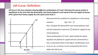 LM Curve: Definition
We know that the condition for equilibrium in the money
market is k(y) + l(r) = 𝑀
𝑃
k(y) + l(r) gives the demand for real money balances, k(y)
and l(r) measured in real terms. 𝑀
𝑃
stands for supply of real
money balances.
Those combinations of Y and r which satisfy the above
equation are plotted on a graph and are connected by a
line, as have been done in this Figure. Combinations such
as (y0,r0), (y1,r1) and (y2,r2) are connected by the line to
obtain the LM Curve.
LM Curve is the locus of points showing different combinations of Y and r that keep the money market in
equilibrium in the sense that the demand for real money balances is just equal to the real supply of money,
with a given level money supply, M, and a given price level, P.
MOOCS by Dr. Subir Maitra, Associate Professor of Economics, HCC, subirmaitra.wixsite.com/moocs
 