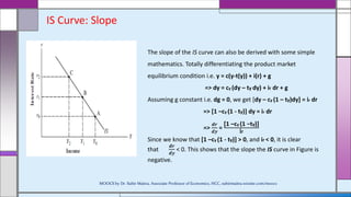 IS Curve: Slope
The slope of the IS curve can also be derived with some simple
mathematics. Totally differentiating the product market
equilibrium condition i.e. y = c(y-t(y)) + i(r) + g
=> dy = cy (dy – ty dy) + ir dr + g
Assuming g constant i.e. dg = 0, we get [dy – cy (1 – ty)dy] = ir dr
=> [1 –cy (1 - ty)] dy = ir dr
=>
𝒅𝒓
𝒅𝒚
=
[1 –cy (1 −ty)]
ir
Since we know that [1 –cy (1 - ty)] > 0, and ir < 0, it is clear
that
𝒅𝒓
𝒅𝒚
< 0. This shows that the slope the IS curve in Figure is
negative.
MOOCS by Dr. Subir Maitra, Associate Professor of Economics, HCC, subirmaitra.wixsite.com/moocs
 