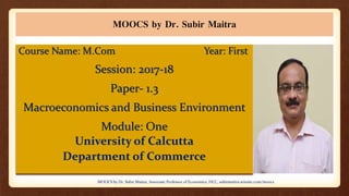 MOOCS by Dr. Subir Maitra
Course Name: M.Com Year: First
Session: 2017-18
Paper- 1.3
Macroeconomics and Business Environment
Module: One
University of Calcutta
Department of Commerce
MOOCS by Dr. Subir Maitra, Associate Professor of Economics, HCC, subirmaitra.wixsite.com/moocs
 