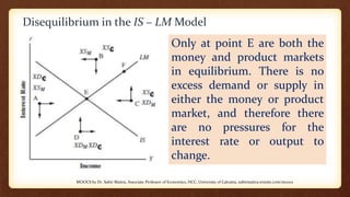 Disequilibrium in the IS – LM Model
Only at point E are both the
money and product markets
in equilibrium. There is no
excess demand or supply in
either the money or product
market, and therefore there
are no pressures for the
interest rate or output to
change.
MOOCS by Dr. Subir Maitra, Associate Professor of Economics, HCC, University of Calcutta, subirmaitra.wixsite.com/moocs
 