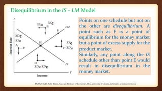 Disequilibrium in the IS – LM Model
Points on one schedule but not on
the other are disequilibrium. A
point such as F is a point of
equilibrium for the money market
but a point of excess supply for the
product market.
Similarly, any point along the IS
schedule other than point E would
result in disequilibrium in the
money market.
MOOCS by Dr. Subir Maitra, Associate Professor of Economics, HCC, University of Calcutta, subirmaitra.wixsite.com/moocs
 