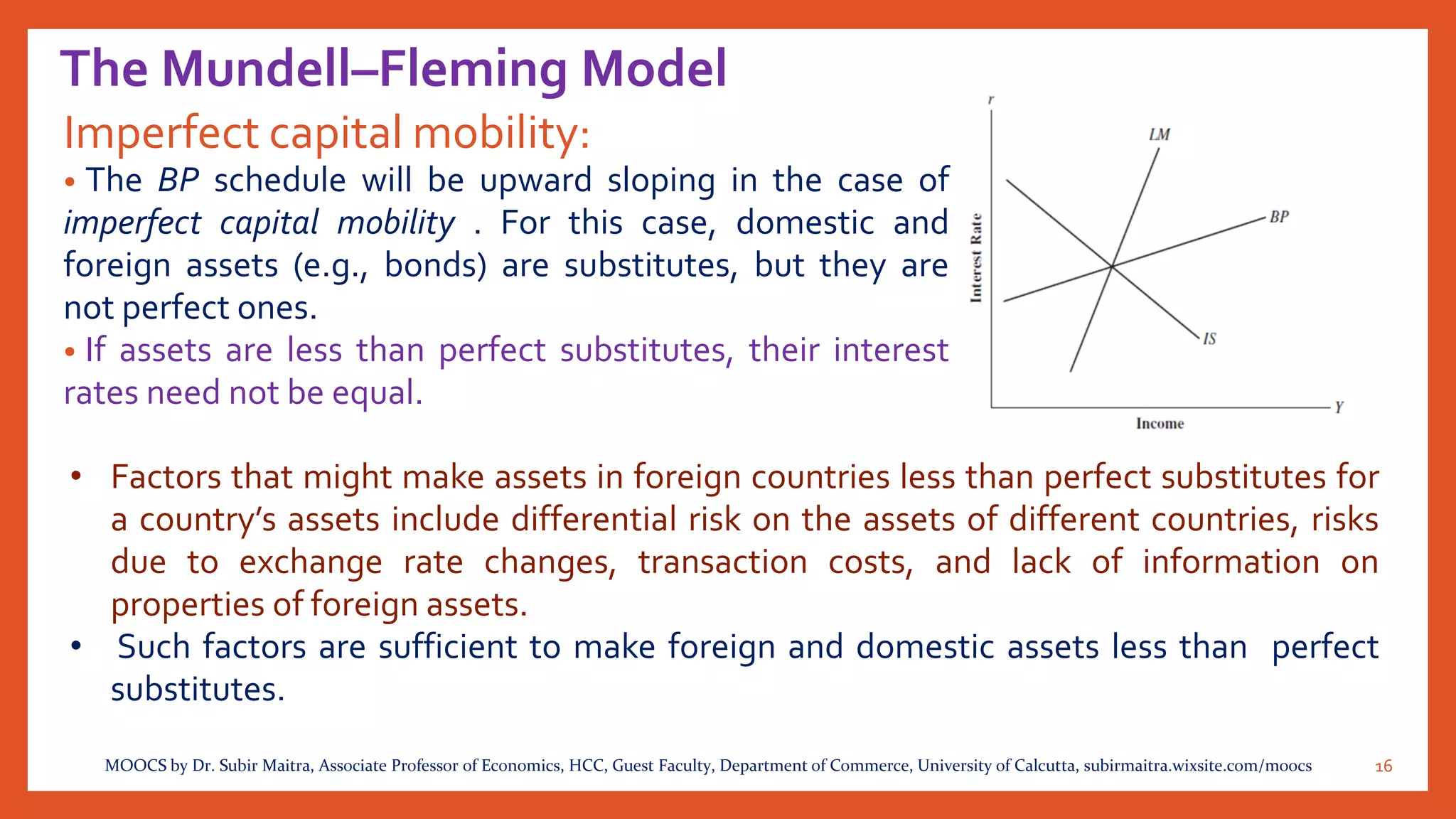 The Mundell–Fleming Model
Imperfect capital mobility:
• The BP schedule will be upward sloping in the case of
imperfect capital mobility . For this case, domestic and
foreign assets (e.g., bonds) are substitutes, but they are
not perfect ones.
• If assets are less than perfect substitutes, their interest
rates need not be equal.
16MOOCS by Dr. Subir Maitra, Associate Professor of Economics, HCC, Guest Faculty, Department of Commerce, University of Calcutta, subirmaitra.wixsite.com/moocs
• Factors that might make assets in foreign countries less than perfect substitutes for
a country’s assets include differential risk on the assets of different countries, risks
due to exchange rate changes, transaction costs, and lack of information on
properties of foreign assets.
• Such factors are sufficient to make foreign and domestic assets less than perfect
substitutes.
 