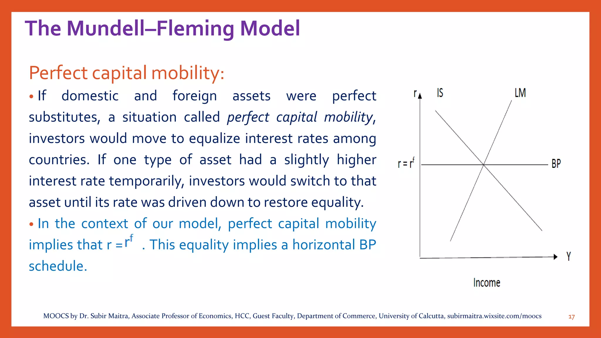 The Mundell–Fleming Model
Perfect capital mobility:
• If domestic and foreign assets were perfect
substitutes, a situation called perfect capital mobility,
investors would move to equalize interest rates among
countries. If one type of asset had a slightly higher
interest rate temporarily, investors would switch to that
asset until its rate was driven down to restore equality.
• In the context of our model, perfect capital mobility
implies that r = . This equality implies a horizontal BP
schedule.
17MOOCS by Dr. Subir Maitra, Associate Professor of Economics, HCC, Guest Faculty, Department of Commerce, University of Calcutta, subirmaitra.wixsite.com/moocs
 