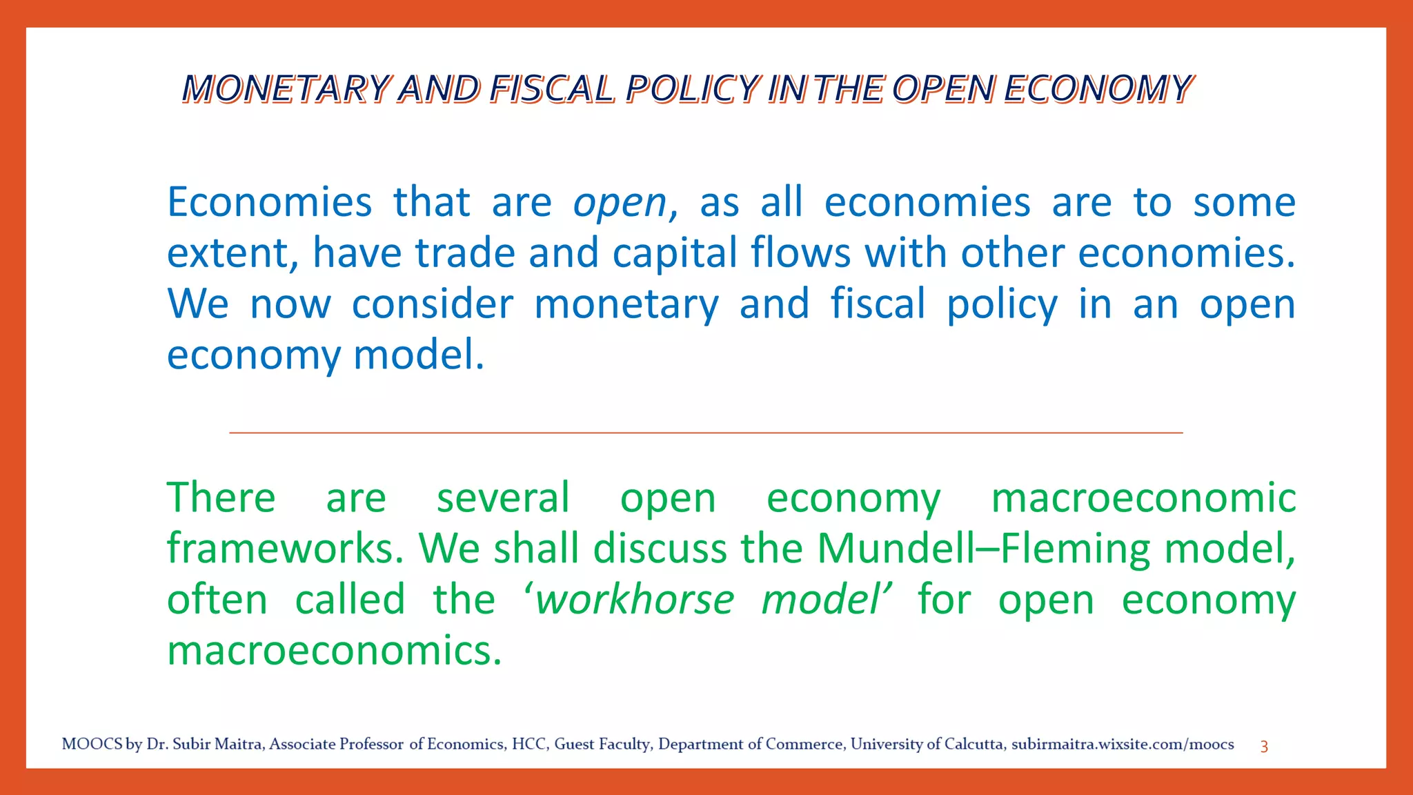 Economies that are open, as all economies are to some
extent, have trade and capital flows with other economies.
We now consider monetary and fiscal policy in an open
economy model.
There are several open economy macroeconomic
frameworks. We shall discuss the Mundell–Fleming model,
often called the ‘workhorse model’ for open economy
macroeconomics.
3
 