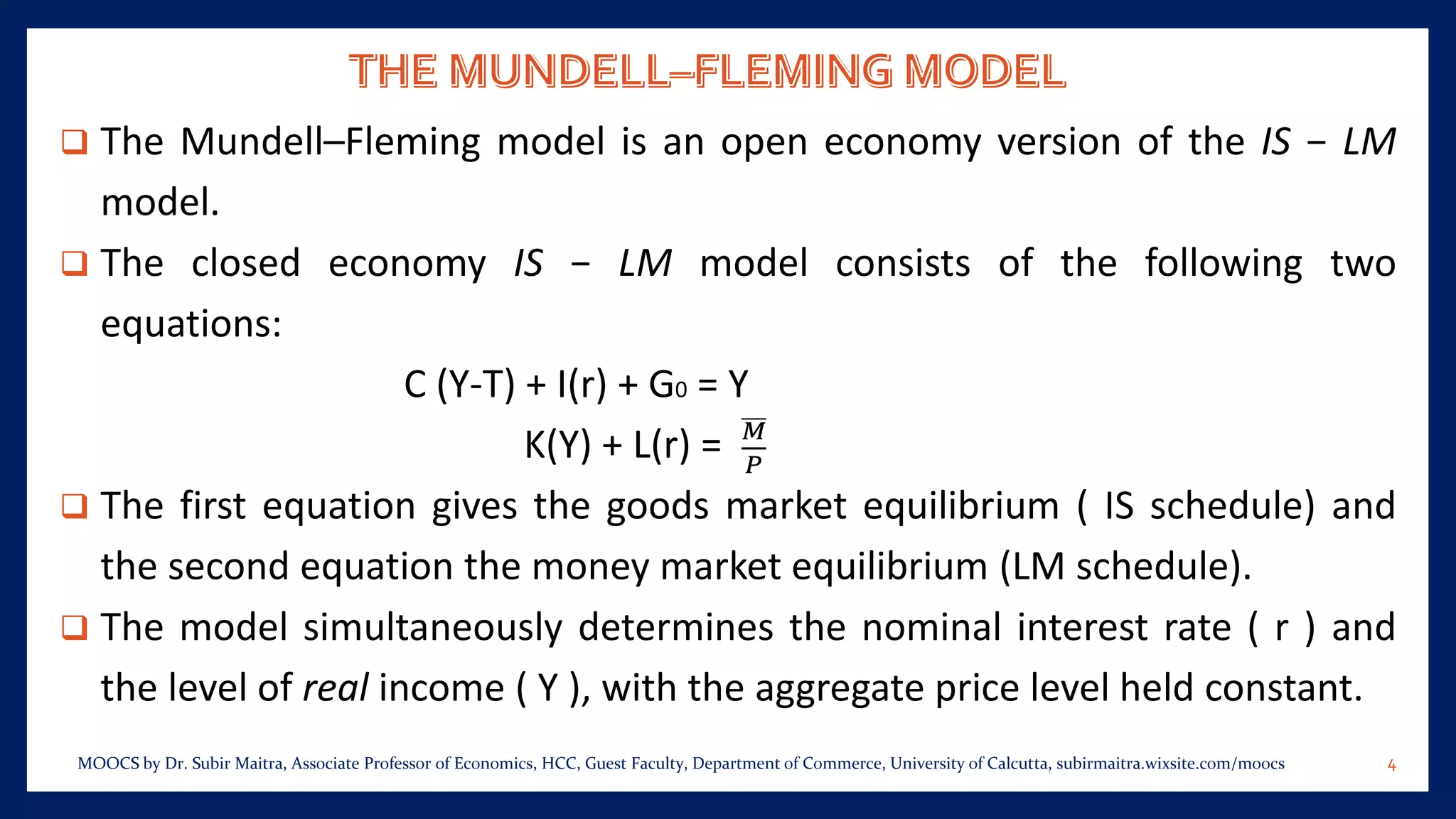 ❑ The Mundell–Fleming model is an open economy version of the IS − LM
model.
❑ The closed economy IS − LM model consists of the following two
equations:
C (Y-T) + I(r) + G0 = Y
K(Y) + L(r) = 𝑀
𝑃
❑ The first equation gives the goods market equilibrium ( IS schedule) and
the second equation the money market equilibrium (LM schedule).
❑ The model simultaneously determines the nominal interest rate ( r ) and
the level of real income ( Y ), with the aggregate price level held constant.
4MOOCS by Dr. Subir Maitra, Associate Professor of Economics, HCC, Guest Faculty, Department of Commerce, University of Calcutta, subirmaitra.wixsite.com/moocs
 