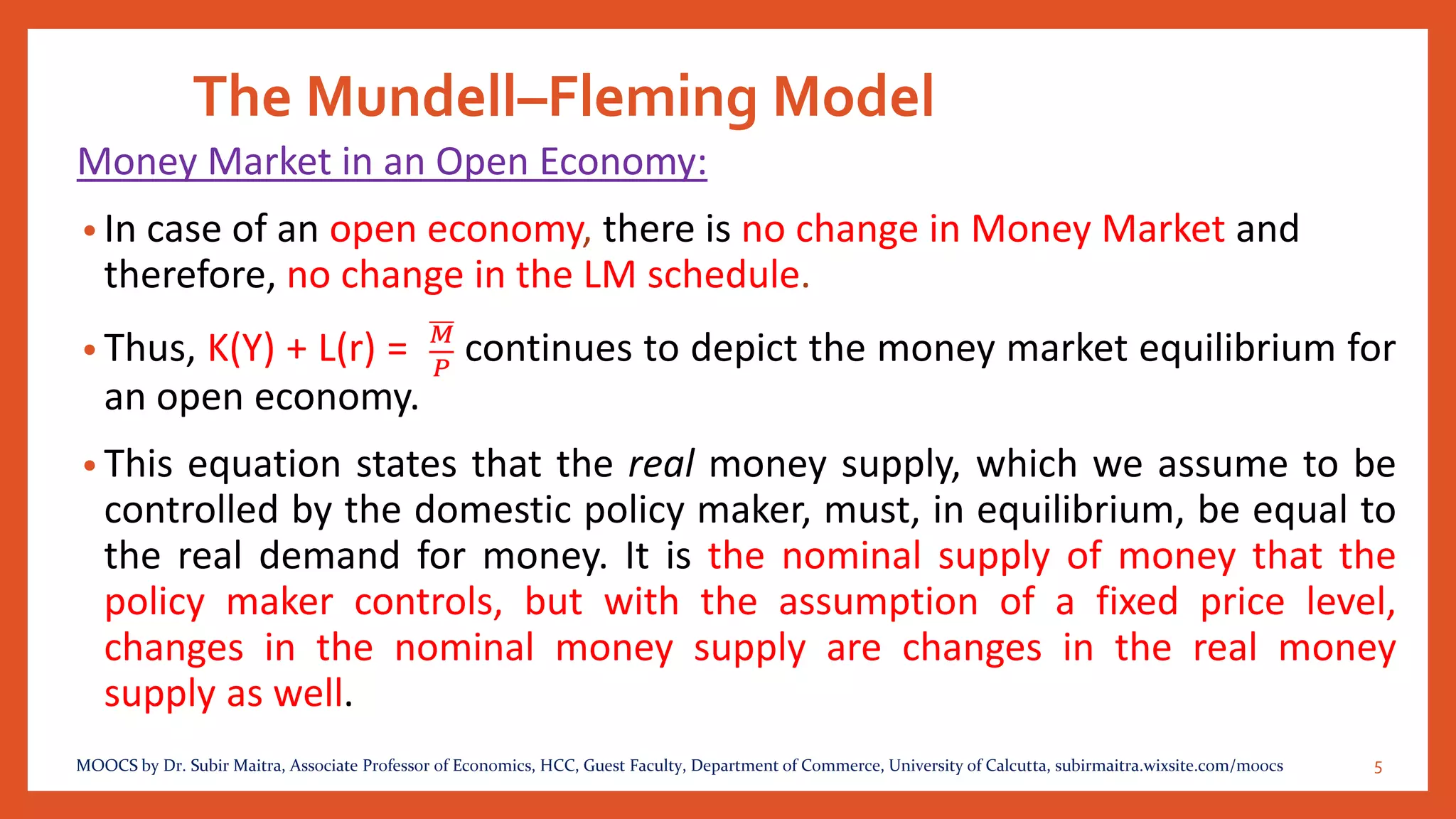 The Mundell–Fleming Model
Money Market in an Open Economy:
• In case of an open economy, there is no change in Money Market and
therefore, no change in the LM schedule.
• Thus, K(Y) + L(r) = 𝑀
𝑃
continues to depict the money market equilibrium for
an open economy.
• This equation states that the real money supply, which we assume to be
controlled by the domestic policy maker, must, in equilibrium, be equal to
the real demand for money. It is the nominal supply of money that the
policy maker controls, but with the assumption of a fixed price level,
changes in the nominal money supply are changes in the real money
supply as well.
5MOOCS by Dr. Subir Maitra, Associate Professor of Economics, HCC, Guest Faculty, Department of Commerce, University of Calcutta, subirmaitra.wixsite.com/moocs
 