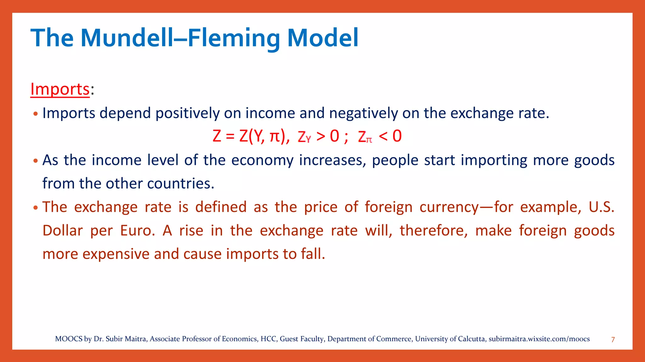 The Mundell–Fleming Model
Imports:
• Imports depend positively on income and negatively on the exchange rate.
Z = Z(Y, π), > 0 ; < 0
• As the income level of the economy increases, people start importing more goods
from the other countries.
• The exchange rate is defined as the price of foreign currency—for example, U.S.
Dollar per Euro. A rise in the exchange rate will, therefore, make foreign goods
more expensive and cause imports to fall.
7MOOCS by Dr. Subir Maitra, Associate Professor of Economics, HCC, Guest Faculty, Department of Commerce, University of Calcutta, subirmaitra.wixsite.com/moocs
 