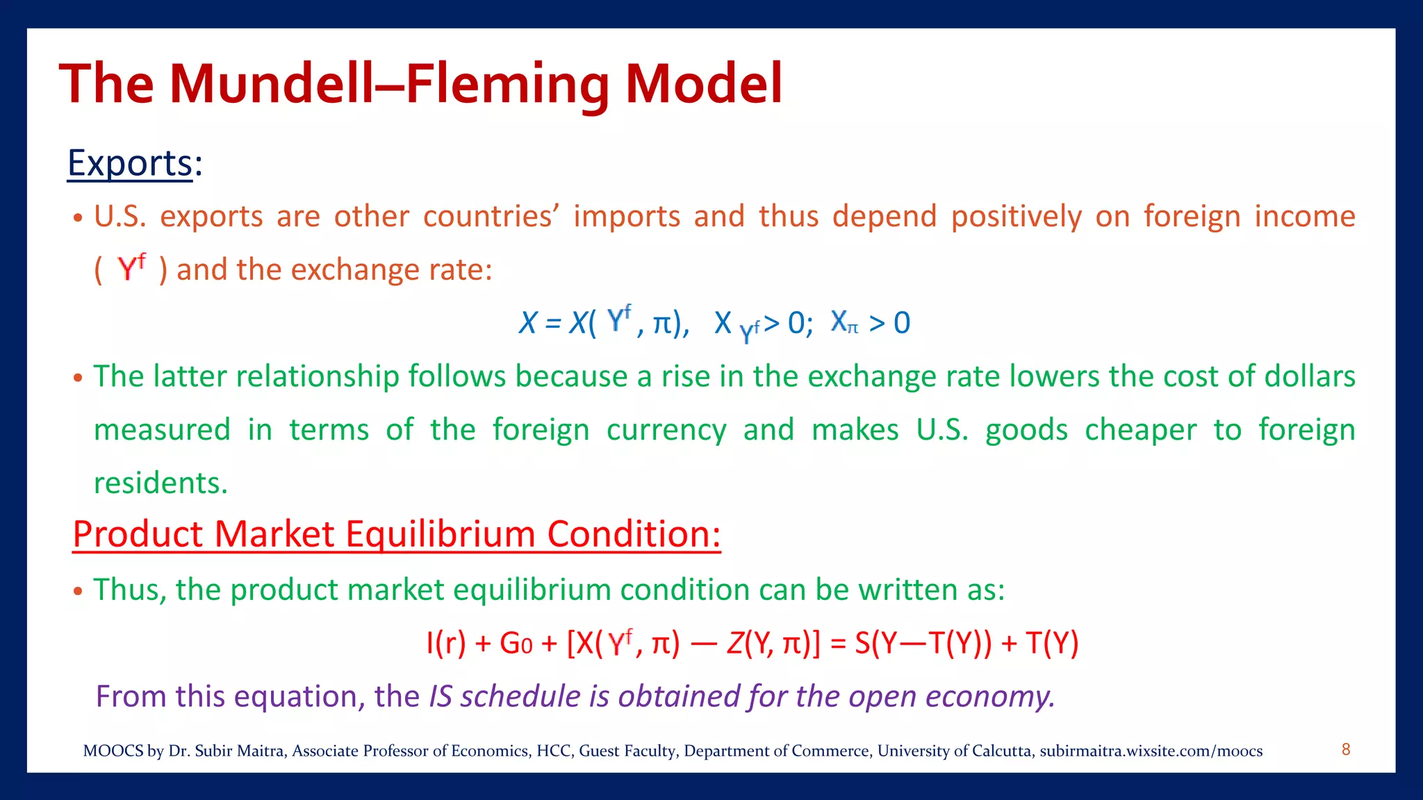 The Mundell–Fleming Model
Exports:
• U.S. exports are other countries’ imports and thus depend positively on foreign income
( ) and the exchange rate:
X = X( , π), X > 0; > 0
• The latter relationship follows because a rise in the exchange rate lowers the cost of dollars
measured in terms of the foreign currency and makes U.S. goods cheaper to foreign
residents.
Product Market Equilibrium Condition:
• Thus, the product market equilibrium condition can be written as:
I(r) + G0 + [X( , π) — Z(Y, π)] = S(Y—T(Y)) + T(Y)
From this equation, the IS schedule is obtained for the open economy.
8MOOCS by Dr. Subir Maitra, Associate Professor of Economics, HCC, Guest Faculty, Department of Commerce, University of Calcutta, subirmaitra.wixsite.com/moocs
 