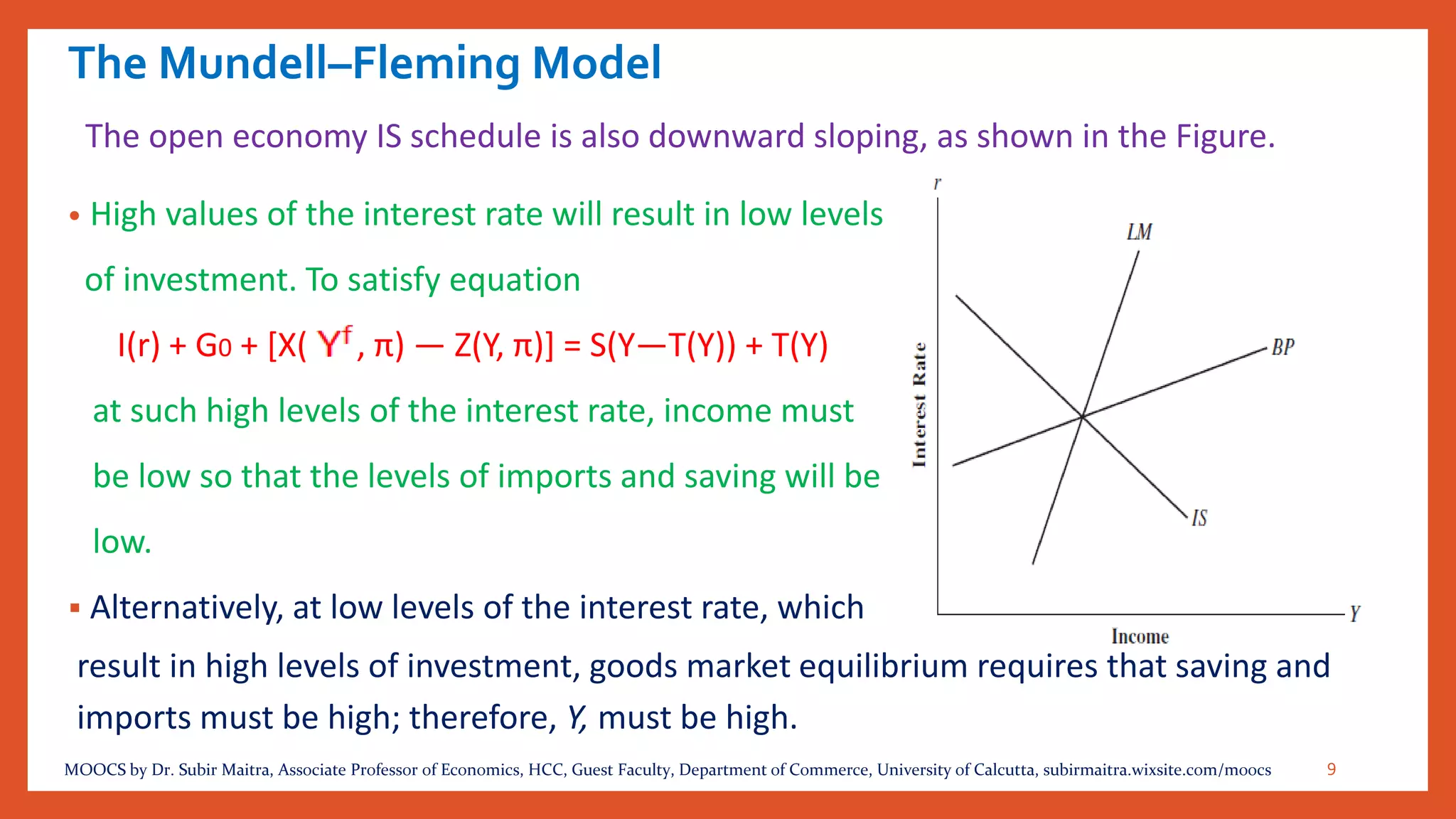 The Mundell–Fleming Model
• High values of the interest rate will result in low levels
of investment. To satisfy equation
I(r) + G0 + [X( , π) — Z(Y, π)] = S(Y—T(Y)) + T(Y)
at such high levels of the interest rate, income must
be low so that the levels of imports and saving will be
low.
▪ Alternatively, at low levels of the interest rate, which
The open economy IS schedule is also downward sloping, as shown in the Figure.
result in high levels of investment, goods market equilibrium requires that saving and
imports must be high; therefore, Y, must be high.
9MOOCS by Dr. Subir Maitra, Associate Professor of Economics, HCC, Guest Faculty, Department of Commerce, University of Calcutta, subirmaitra.wixsite.com/moocs
 