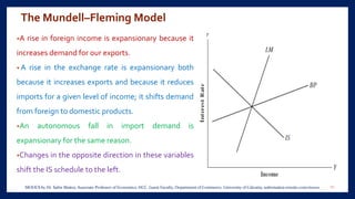 The Mundell–Fleming Model
•A rise in foreign income is expansionary because it
increases demand for our exports.
• A rise in the exchange rate is expansionary both
because it increases exports and because it reduces
imports for a given level of income; it shifts demand
from foreign to domestic products.
•An autonomous fall in import demand is
expansionary for the same reason.
•Changes in the opposite direction in these variables
shift the IS schedule to the left.
11MOOCS by Dr. Subir Maitra, Associate Professor of Economics, HCC, Guest Faculty, Department of Commerce, University of Calcutta, subirmaitra.wixsite.com/moocs
 
