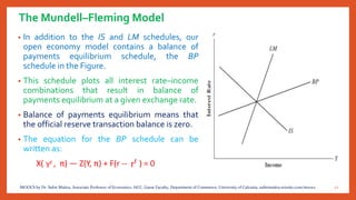 The Mundell–Fleming Model
• In addition to the IS and LM schedules, our
open economy model contains a balance of
payments equilibrium schedule, the BP
schedule in the Figure.
• This schedule plots all interest rate–income
combinations that result in balance of
payments equilibrium at a given exchange rate.
• Balance of payments equilibrium means that
the official reserve transaction balance is zero.
• The equation for the BP schedule can be
written as:
X( , π) — Z(Y, π) + F(r -- ) = 0
12MOOCS by Dr. Subir Maitra, Associate Professor of Economics, HCC, Guest Faculty, Department of Commerce, University of Calcutta, subirmaitra.wixsite.com/moocs
 