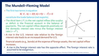 The Mundell–Fleming Model
• The first two terms in equation
X( , π) — Z(Y, π) + F(r -- ) = 0
constitute the trade balance (net exports).
• The third item ( F ) is the net capital inflow (the surplus
or deficit in the financial account in the balance of
payments. The net capital inflow depends positively on
the domestic interest rate minus the foreign interest
rate ( r − ).
• A rise in the U.S. interest rate relative to the foreign
interest rate leads to an increased demand for U.S.
financial assets (e.g., bonds) at the expense of foreign assets; the net capital inflow
increases.
• A rise in the foreign interest rate has the opposite effect. The foreign interest rate is
assumed to be exogenous.
13MOOCS by Dr. Subir Maitra, Associate Professor of Economics, HCC, Guest Faculty, Department of Commerce, University of Calcutta, subirmaitra.wixsite.com/moocs
 