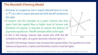 The Mundell–Fleming Model
• Similarly, an exogenous rise in export demand (due to a rise
in ) or a fall in import demand will shift the BP schedule to
the right.
• If exports rise—for example, at a given interest rate that
again fixes the capital flow—a higher level of income and
therefore of imports is required to restore the balance of
payments equilibrium.The BP schedule shifts to the right.
• A fall in the foreign interest rate would also shift the BP
schedule to the right; at a given domestic interest rate ( r )
the fall in the foreign interest rate increases the capital inflow. For equilibrium in the
balance of payments, imports and therefore income must be higher.
15MOOCS by Dr. Subir Maitra, Associate Professor of Economics, HCC, Guest Faculty, Department of Commerce, University of Calcutta, subirmaitra.wixsite.com/moocs
 