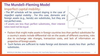 The Mundell–Fleming Model
Imperfect capital mobility:
• The BP schedule will be upward sloping in the case of
imperfect capital mobility . For this case, domestic and
foreign assets (e.g., bonds) are substitutes, but they are
not perfect ones.
• If assets are less than perfect substitutes, their interest
rates need not be equal.
16MOOCS by Dr. Subir Maitra, Associate Professor of Economics, HCC, Guest Faculty, Department of Commerce, University of Calcutta, subirmaitra.wixsite.com/moocs
• Factors that might make assets in foreign countries less than perfect substitutes for
a country’s assets include differential risk on the assets of different countries, risks
due to exchange rate changes, transaction costs, and lack of information on
properties of foreign assets.
• Such factors are sufficient to make foreign and domestic assets less than perfect
substitutes.
 
