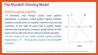 The Mundell–Fleming Model
Perfect capital mobility:
• If domestic and foreign assets were perfect
substitutes, a situation called perfect capital mobility,
investors would move to equalize interest rates among
countries. If one type of asset had a slightly higher
interest rate temporarily, investors would switch to that
asset until its rate was driven down to restore equality.
• In the context of our model, perfect capital mobility
implies that r = . This equality implies a horizontal BP
schedule.
17MOOCS by Dr. Subir Maitra, Associate Professor of Economics, HCC, Guest Faculty, Department of Commerce, University of Calcutta, subirmaitra.wixsite.com/moocs
 