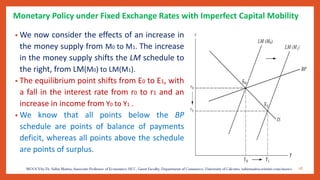 Monetary Policy under Fixed Exchange Rates with Imperfect Capital Mobility
• We now consider the effects of an increase in
the money supply from M0 to M1. The increase
in the money supply shifts the LM schedule to
the right, from LM(M0) to LM(M1).
• The equilibrium point shifts from E0 to E1, with
a fall in the interest rate from r0 to r1 and an
increase in income from Y0 to Y1 .
• We know that all points below the BP
schedule are points of balance of payments
deficit, whereas all points above the schedule
are points of surplus.
18
 