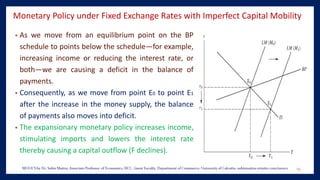 Monetary Policy under Fixed Exchange Rates with Imperfect Capital Mobility
• As we move from an equilibrium point on the BP
schedule to points below the schedule—for example,
increasing income or reducing the interest rate, or
both—we are causing a deficit in the balance of
payments.
• Consequently, as we move from point E0 to point E1
after the increase in the money supply, the balance
of payments also moves into deficit.
• The expansionary monetary policy increases income,
stimulating imports and lowers the interest rate
thereby causing a capital outflow (F declines).
19
 