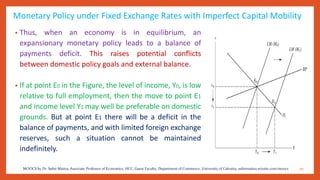 Monetary Policy under Fixed Exchange Rates with Imperfect Capital Mobility
• Thus, when an economy is in equilibrium, an
expansionary monetary policy leads to a balance of
payments deficit. This raises potential conflicts
between domestic policy goals and external balance.
• If at point E0 in the Figure, the level of income, Y0, is low
relative to full employment, then the move to point E1
and income level Y1 may well be preferable on domestic
grounds. But at point E1 there will be a deficit in the
balance of payments, and with limited foreign exchange
reserves, such a situation cannot be maintained
indefinitely.
20MOOCS by Dr. Subir Maitra, Associate Professor of Economics, HCC, Guest Faculty, Department of Commerce, University of Calcutta, subirmaitra.wixsite.com/moocs
 