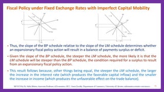 Fiscal Policy under Fixed Exchange Rates with Imperfect Capital Mobility
• Thus, the slope of the BP schedule relative to the slope of the LM schedule determines whether
an expansionary fiscal policy action will result in a balance of payments surplus or deficit.
• Given the slope of the BP schedule, the steeper the LM schedule, the more likely it is that the
LM schedule will be steeper than the BP schedule, the condition required for a surplus to result
from an expansionary fiscal policy action.
• This result follows because, other things being equal, the steeper the LM schedule, the larger
the increase in the interest rate (which produces the favorable capital inflow) and the smaller
the increase in income (which produces the unfavorable effect on the trade balance).
25
 