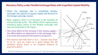 Monetary Policy under Flexible Exchange Rates with Imperfect Capital Mobility
• When the exchange rate is completely flexible,
exchange rate adjusts to equate supply and demand in
the foreign exchange market.
• Now, suppose, there is an increase in the quantity of
money from M0 to M1 . The effects of this expansionary
monetary policy action in the flexible exchange rate
case are illustrated in the Figure.
• The initial effect of the increase in the money supply—
the effect before an adjustment in the exchange rate—
is to move the economy from point E0 to point E1.
• The interest rate falls from r0 to r1 . Income rises from
Y0 to Y1, and we move to a point below the BP
schedule where there is an incipient balance of
payments deficit.
26
 