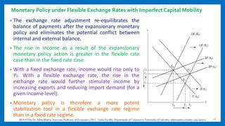Monetary Policy under Flexible Exchange Rates with Imperfect Capital Mobility
• The exchange rate adjustment re-equilibrates the
balance of payments after the expansionary monetary
policy and eliminates the potential conflict between
internal and external balance.
• The rise in income as a result of the expansionary
monetary policy action is greater in the flexible rate
case than in the fixed rate case.
• With a fixed exchange rate, income would rise only to
Y1. With a flexible exchange rate, the rise in the
exchange rate would further stimulate income by
increasing exports and reducing import demand (for a
given income level).
• Monetary policy is therefore a more potent
stabilization tool in a flexible exchange rate regime
than in a fixed rate regime.
28
 