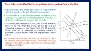 Fiscal Policy under Flexible Exchange Rates with Imperfect Capital Mobility
• Figure illustrates the effects of an increase in government
spending from G0 to G1 with a flexible exchange rate.
• The initial effect i.e. the effect before the adjustment in the
exchange rate, is to shift the IS schedule from IS(G0, ) to
IS( G1, ) and move the economy from E0 to E1.
• The interest rate rises (from r0 to r1), and income increases
(from Y0 to Y1). With the slopes of the BP and LM
schedules as drawn in this Figure (with the BP schedule
flatter than the LM schedule), an incipient balance of
payments surplus results from this expansionary policy
action.
• In this case, the exchange rate must fall (from to )
to clear the foreign exchange market. A fall in the exchange
rate will shift the BP schedule to the left in the Figure, from
BP ( ) to BP ( ).
29
 