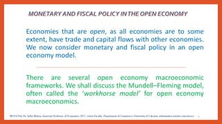 Economies that are open, as all economies are to some
extent, have trade and capital flows with other economies.
We now consider monetary and fiscal policy in an open
economy model.
There are several open economy macroeconomic
frameworks. We shall discuss the Mundell–Fleming model,
often called the ‘workhorse model’ for open economy
macroeconomics.
3
 