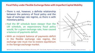 Fiscal Policy under Flexible Exchange Rates with Imperfect Capital Mobility
• There is not, however, a definite relationship
between the potency of fiscal policy and the
type of exchange rate regime, as there is with
monetary policy.
• Had the BP schedule been steeper than the
LM schedule, an expansionary fiscal policy
would, for a given exchange rate, have caused
a balance of payments deficit.
• With an incipient balance of payments deficit
in the flexible exchange rate regime, the
exchange rate must rise to restore equilibrium
in the foreign exchange market.
31MOOCS by Dr. Subir Maitra, Associate Professor of Economics, HCC, Guest Faculty, Department of Commerce, University of Calcutta, subirmaitra.wixsite.com/moocs
 