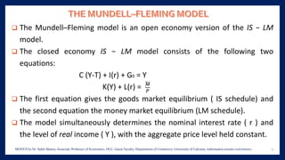 ❑ The Mundell–Fleming model is an open economy version of the IS − LM
model.
❑ The closed economy IS − LM model consists of the following two
equations:
C (Y-T) + I(r) + G0 = Y
K(Y) + L(r) = 𝑀
𝑃
❑ The first equation gives the goods market equilibrium ( IS schedule) and
the second equation the money market equilibrium (LM schedule).
❑ The model simultaneously determines the nominal interest rate ( r ) and
the level of real income ( Y ), with the aggregate price level held constant.
4MOOCS by Dr. Subir Maitra, Associate Professor of Economics, HCC, Guest Faculty, Department of Commerce, University of Calcutta, subirmaitra.wixsite.com/moocs
 