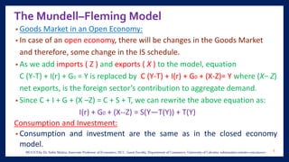 The Mundell–Fleming Model
• Goods Market in an Open Economy:
• In case of an open economy, there will be changes in the Goods Market
and therefore, some change in the IS schedule.
• As we add imports ( Z ) and exports ( X ) to the model, equation
C (Y-T) + I(r) + G0 = Y is replaced by C (Y-T) + I(r) + G0 + (X-Z)= Y where (X− Z)
net exports, is the foreign sector’s contribution to aggregate demand.
• Since C + I + G + (X –Z) = C + S + T, we can rewrite the above equation as:
I(r) + G0 + (X--Z) = S(Y—T(Y)) + T(Y)
Consumption and Investment:
• Consumption and investment are the same as in the closed economy
model.
6
 